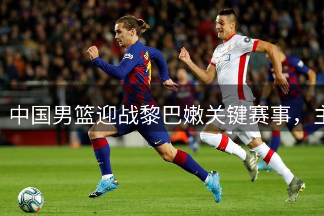 中国男篮迎战黎巴嫩关键赛事，主场优势明显
