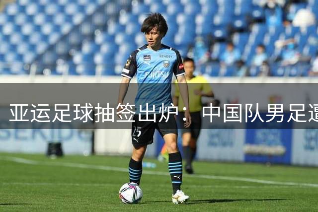 亚运足球抽签出炉：中国队男足遭遇死亡对决，女足有望轻松晋级