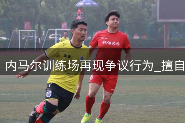 内马尔训练场再现争议行为 擅自离队引教练组不满