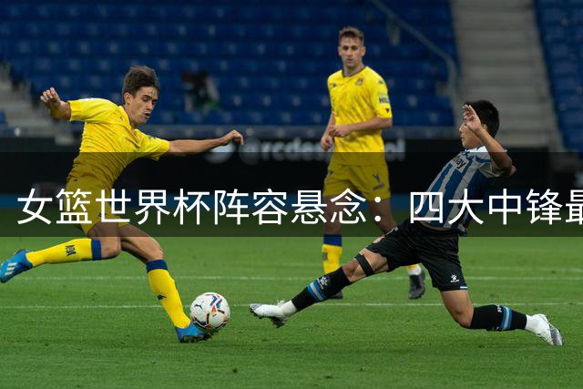 女篮世界杯阵容悬念：四大中锋最后博弈，宫鲁鸣面临艰难抉择