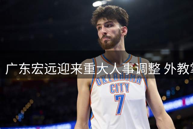 广东宏远迎来重大人事调整 外教掌舵+核心球员去向成焦点