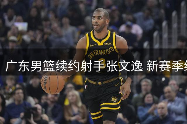 广东男篮续约射手张文逸 新赛季继续扮演外线炮台