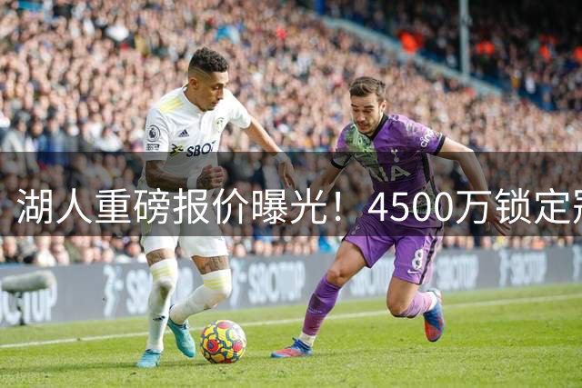 湖人重磅报价曝光！4500万锁定冠军前锋 詹姆斯之子或成关键筹码