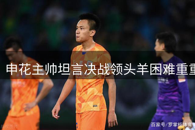 申花主帅坦言决战领头羊困难重重，球员表现令人满意