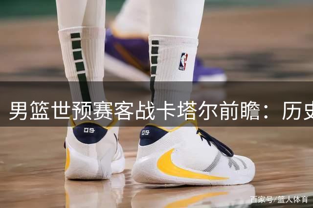 男篮世预赛客战卡塔尔前瞻：历史战绩占优 场地条件特殊