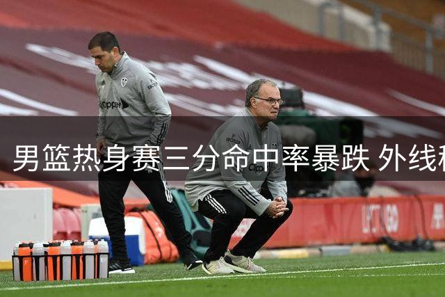 男篮热身赛三分命中率暴跌 外线稳定性成世预赛隐忧