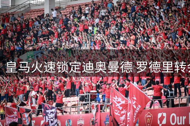 皇马火速锁定迪奥曼德 罗德里转会谈判被迫延后