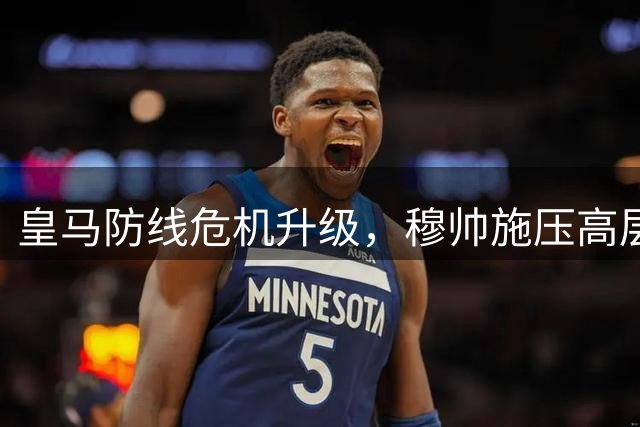 皇马防线危机升级，穆帅施压高层急寻中卫补强