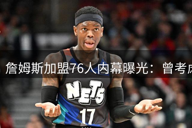 詹姆斯加盟76人内幕曝光：曾考虑重返骑士 因哈登因素作罢