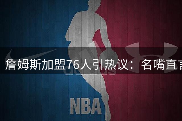 詹姆斯加盟76人引热议：名嘴直言其目标仅为总冠军