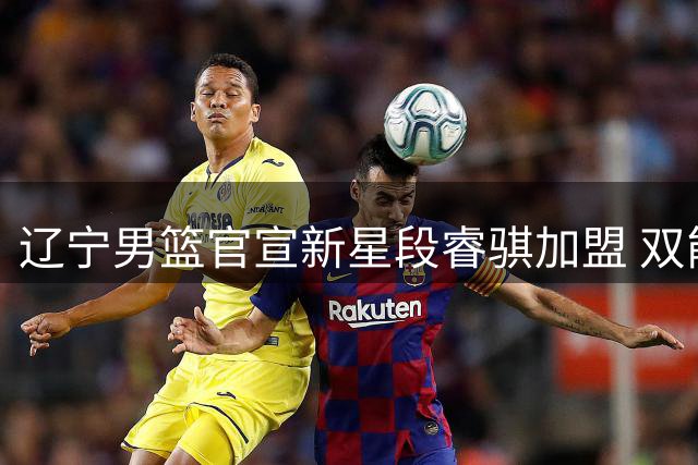 辽宁男篮官宣新星段睿骐加盟 双能卫特质填补后场真空