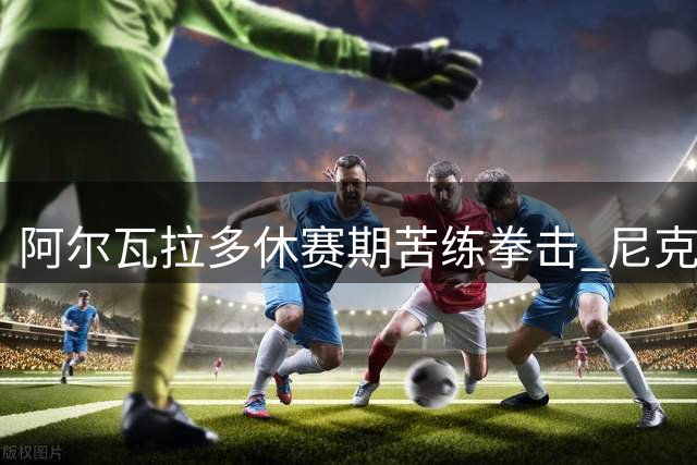 阿尔瓦拉多休赛期苦练拳击 尼克斯后卫备战新赛季出奇招