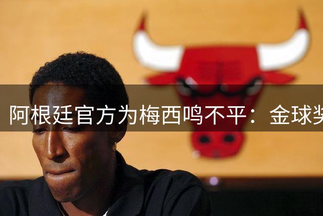 阿根廷官方为梅西鸣不平：金球奖归属成美加墨世界杯最大争议点