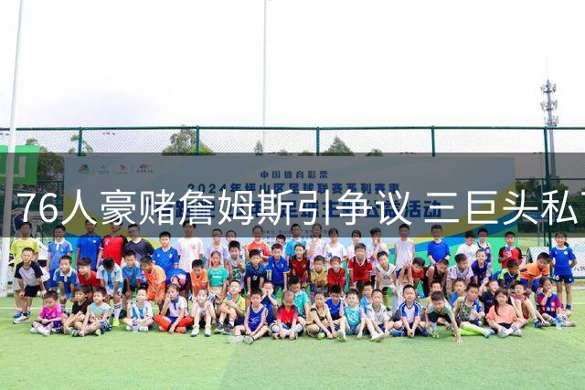 76人豪赌詹姆斯引争议 三巨头私下密谋曝光助赔率逆势上涨