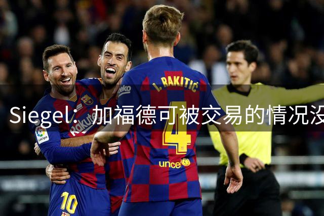 Siegel：加福德可被交易的情况没变 独行侠一直想换回一个首轮