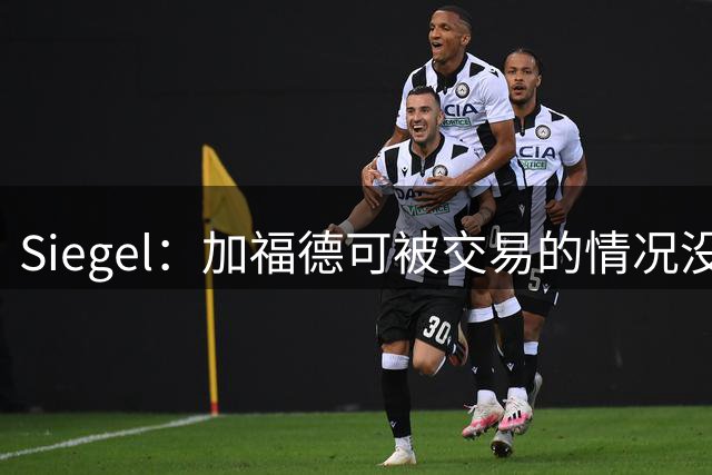 Siegel：加福德可被交易的情况没变 独行侠一直想换回一个首轮